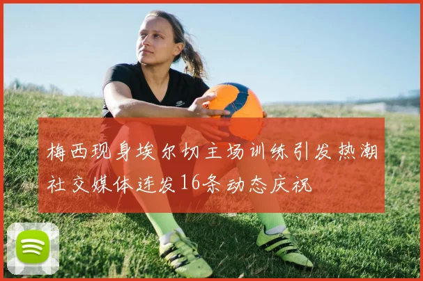 梅西现身埃尔切主场训练引发热潮社交媒体连发16条动态庆祝
