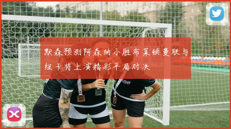 默森预测阿森纳小胜布莱顿曼联与纽卡将上演精彩平局对决