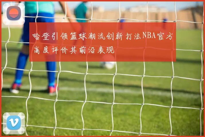 哈登引领篮球潮流创新打法NBA官方高度评价其前沿表现