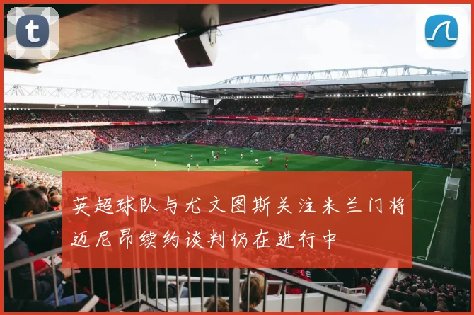 英超球队与尤文图斯关注米兰门将迈尼昂续约谈判仍在进行中