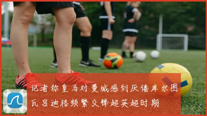 记者称皇马对曼城感到厌倦库尔图瓦吕迪格频繁交锋超英超时期