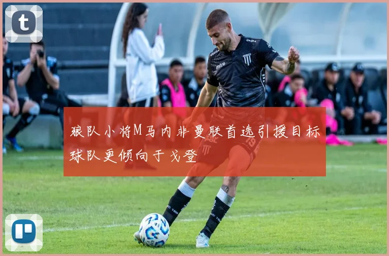 狼队小将M马内非曼联首选引援目标球队更倾向于戈登