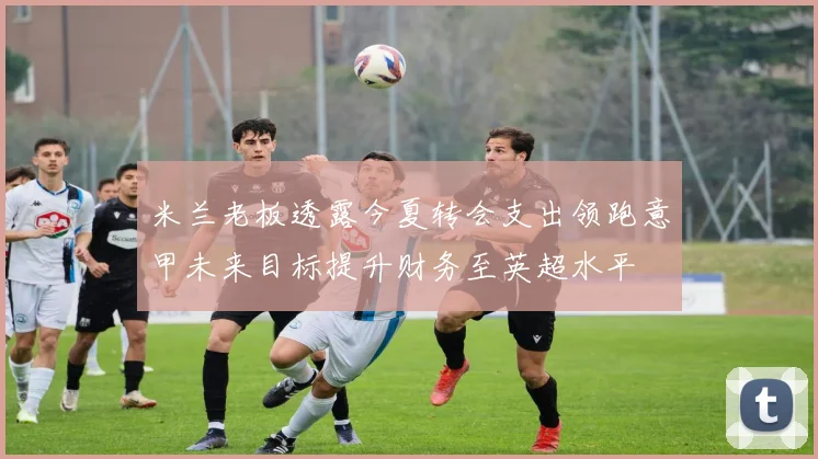 米兰老板透露今夏转会支出领跑意甲未来目标提升财务至英超水平