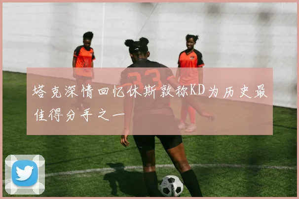 塔克深情回忆休斯敦称KD为历史最佳得分手之一