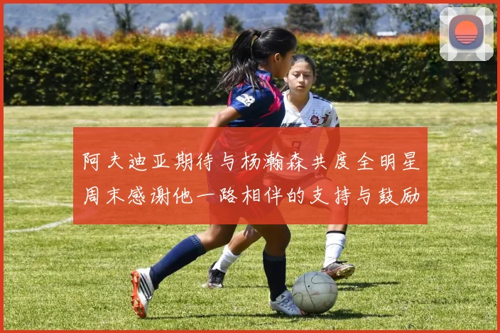 阿夫迪亚期待与杨瀚森共度全明星周末感谢他一路相伴的支持与鼓励