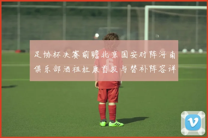足协杯决赛前瞻北京国安对阵河南俱乐部酒祖杜康首发与替补阵容详解