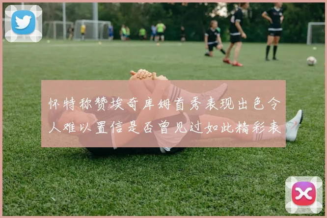 怀特称赞埃奇库姆首秀表现出色令人难以置信是否曾见过如此精彩表现