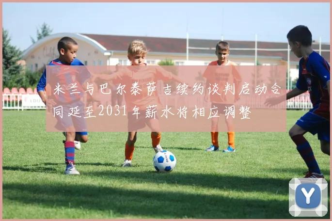 米兰与巴尔泰萨吉续约谈判启动合同延至2031年薪水将相应调整