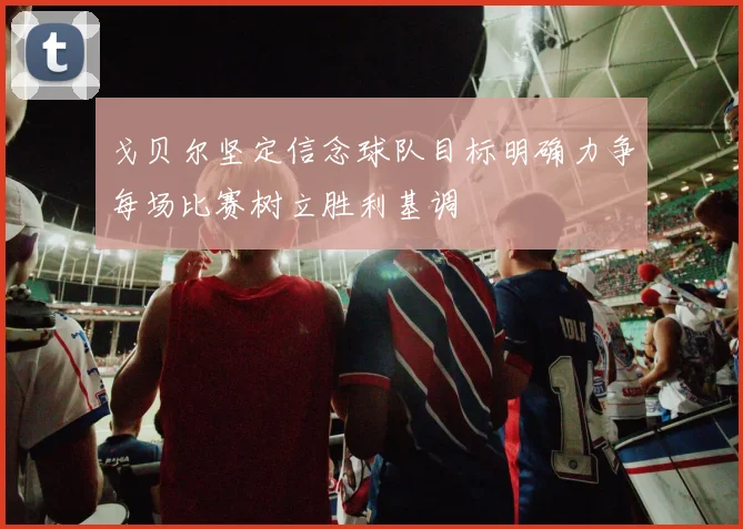 戈贝尔坚定信念球队目标明确力争每场比赛树立胜利基调
