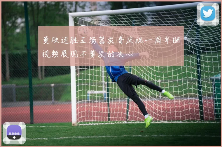 曼联连胜五场蓄发哥庆祝一周年晒视频展现不剪发的决心