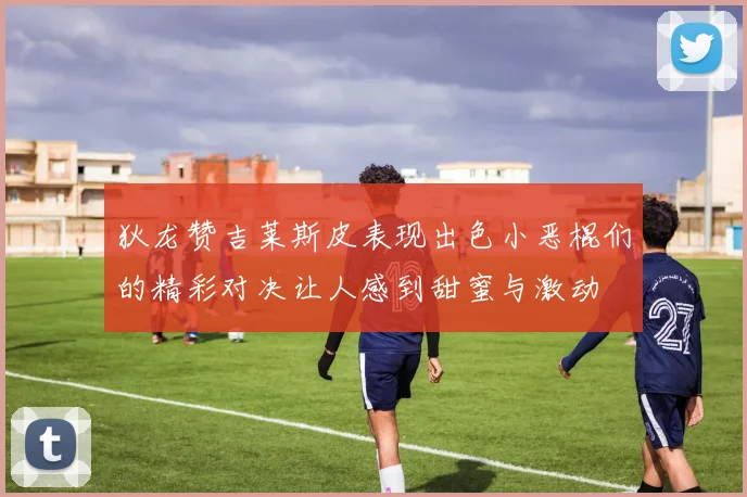 狄龙赞吉莱斯皮表现出色小恶棍们的精彩对决让人感到甜蜜与激动