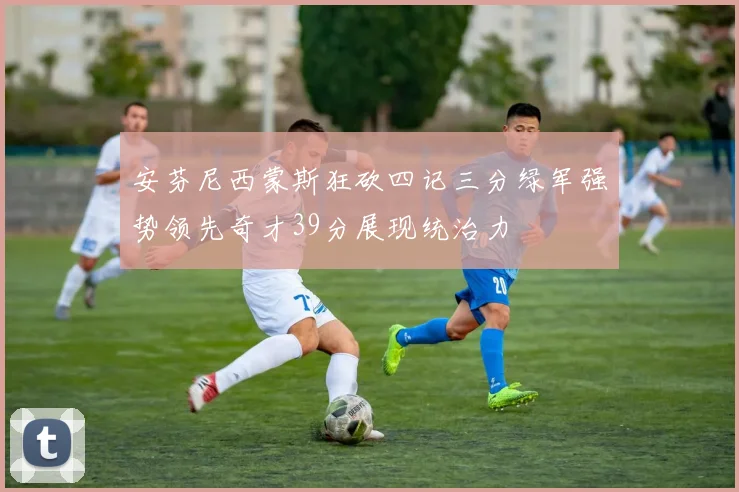 安芬尼西蒙斯狂砍四记三分绿军强势领先奇才39分展现统治力