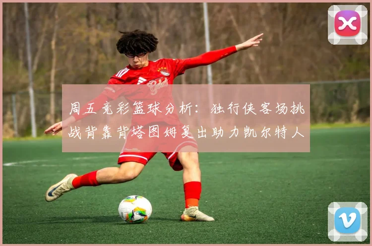周五竞彩篮球分析：独行侠客场挑战背靠背塔图姆复出助力凯尔特人
