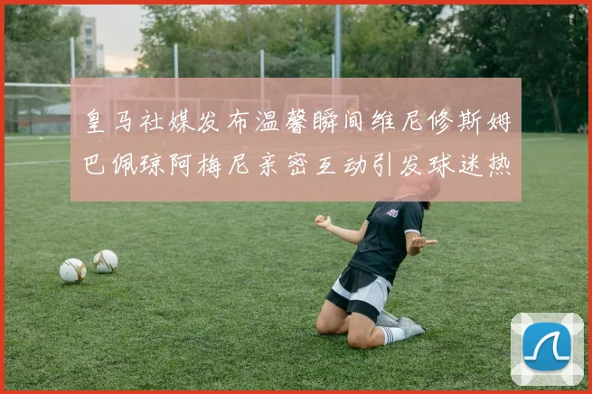 皇马社媒发布温馨瞬间维尼修斯姆巴佩琼阿梅尼亲密互动引发球迷热议