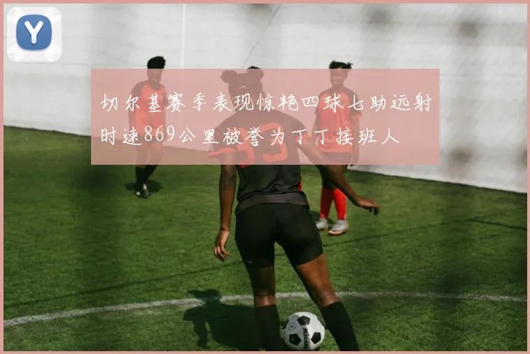 切尔基赛季表现惊艳四球七助远射时速869公里被誉为丁丁接班人