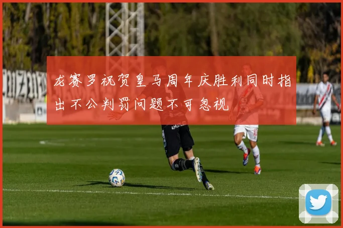 龙赛罗祝贺皇马周年庆胜利同时指出不公判罚问题不可忽视
