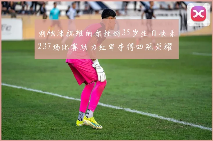 利物浦祝维纳尔杜姆35岁生日快乐237场比赛助力红军夺得四冠荣耀