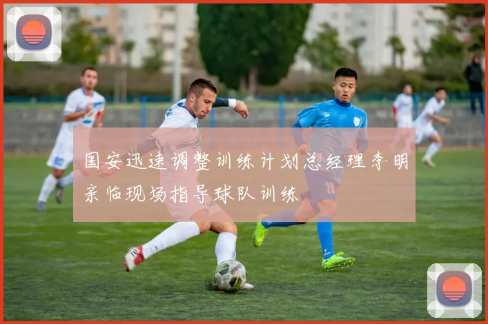 国安迅速调整训练计划总经理李明亲临现场指导球队训练