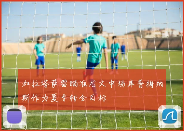 加拉塔萨雷瞄准尤文中场库普梅纳斯作为夏季转会目标