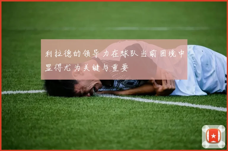 利拉德的领导力在球队当前困境中显得尤为关键与重要
