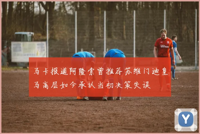 马卡报道阿隆索曾推荐苏维门迪皇马高层如今承认当初决策失误