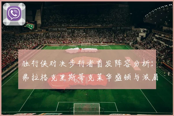 独行侠对决步行者首发阵容分析：弗拉格克里斯蒂克莱华盛顿与浓眉的精彩对决