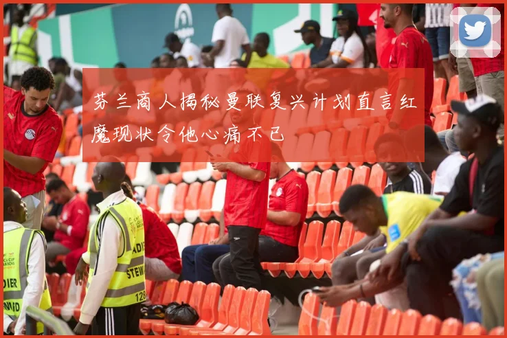 芬兰商人揭秘曼联复兴计划直言红魔现状令他心痛不已