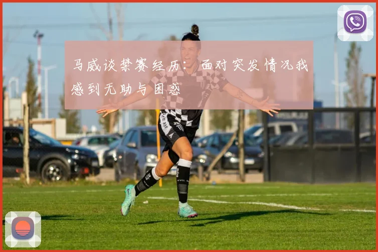 马威谈禁赛经历：面对突发情况我感到无助与困惑