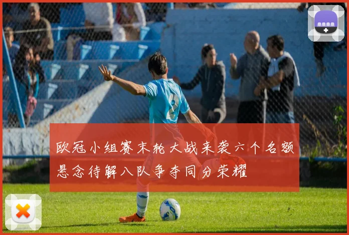 欧冠小组赛末轮大战来袭六个名额悬念待解八队争夺同分荣耀