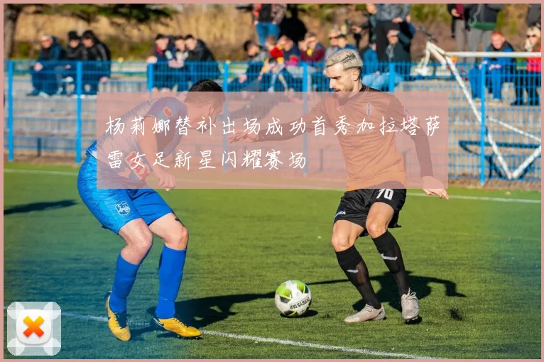 杨莉娜替补出场成功首秀加拉塔萨雷女足新星闪耀赛场