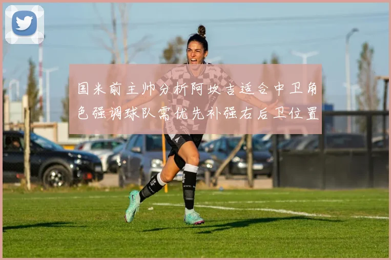国米前主帅分析阿坎吉适合中卫角色强调球队需优先补强右后卫位置