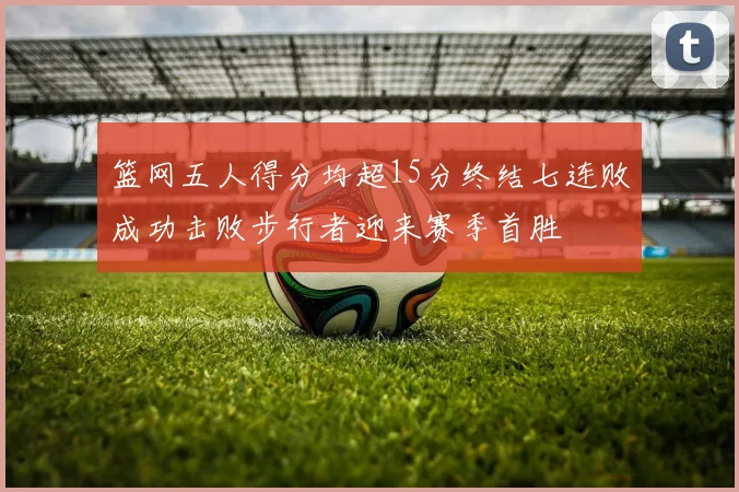 篮网五人得分均超15分终结七连败成功击败步行者迎来赛季首胜