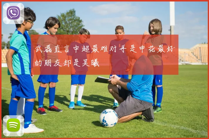 武磊直言中超最难对手是申花最好的朋友却是吴曦