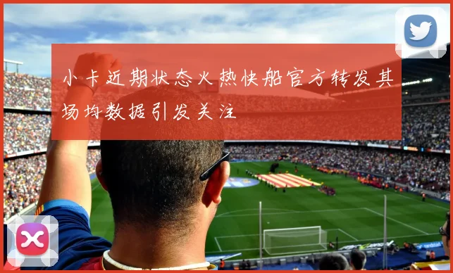 小卡近期状态火热快船官方转发其场均数据引发关注